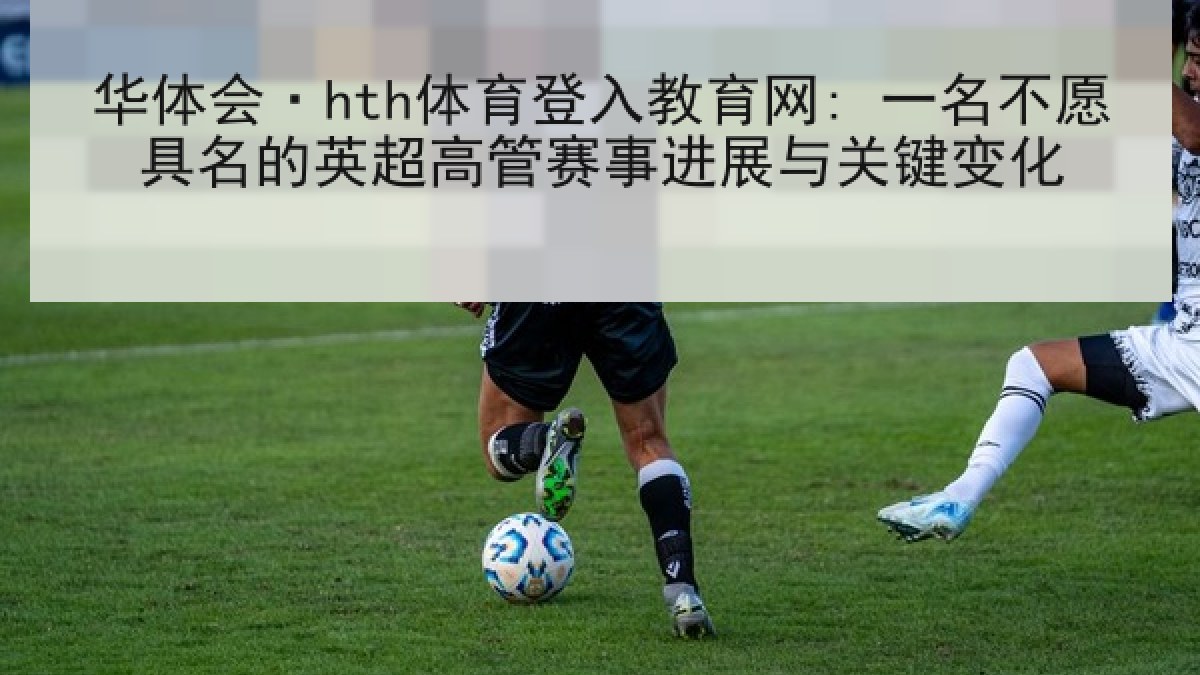 华体会·hth体育登入教育网: 一名不愿具名的英超高管赛事进展与关键变化 华体会·hth体育登入教育网: 一名不愿具名的英超高管赛事进展与关键变化